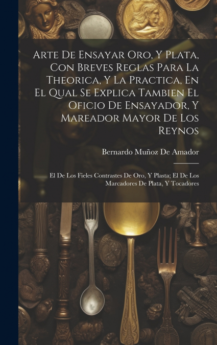 Arte De Ensayar Oro, Y Plata, Con Breves Reglas Para La Theorica, Y La Practica, En El Qual Se Explica Tambien El Oficio De Ensayador, Y Mareador Mayor De Los Reynos