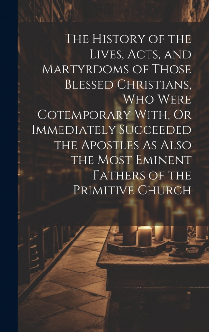 The History of the Lives, Acts, and Martyrdoms of Those Blessed Christians, Who Were Cotemporary With, Or Immediately Succeeded the Apostles As Also the Most Eminent Fathers of the Primitive Church