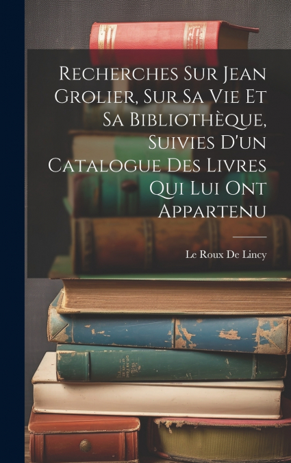 Recherches Sur Jean Grolier, Sur Sa Vie Et Sa Bibliothèque, Suivies D’un Catalogue Des Livres Qui Lui Ont Appartenu