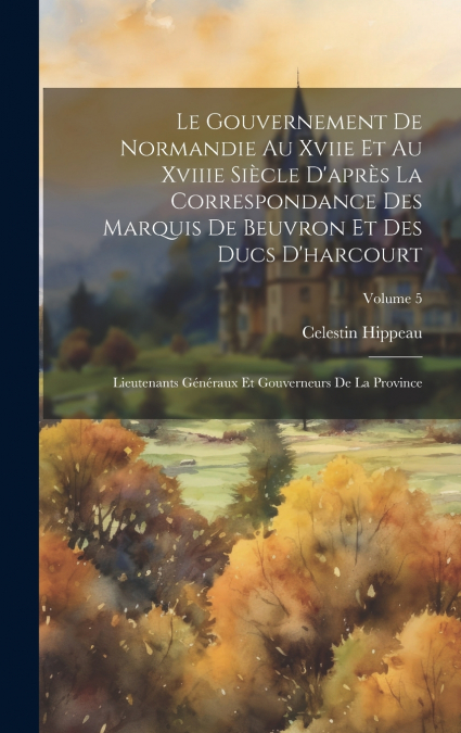 Le Gouvernement De Normandie Au Xviie Et Au Xviiie Siècle D’après La Correspondance Des Marquis De Beuvron Et Des Ducs D’harcourt