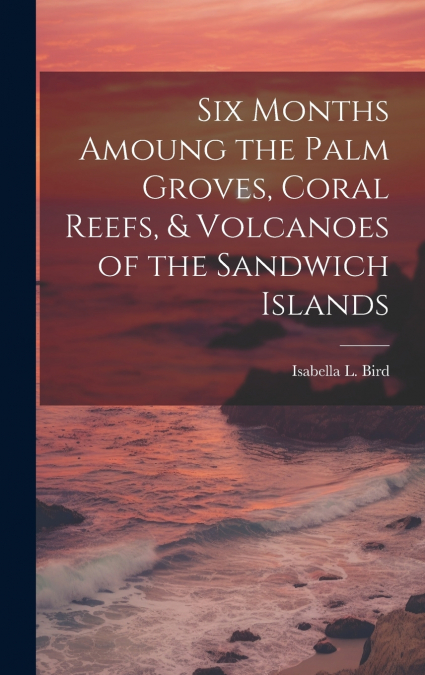 Six Months Amoung the Palm Groves, Coral Reefs, & Volcanoes of the Sandwich Islands
