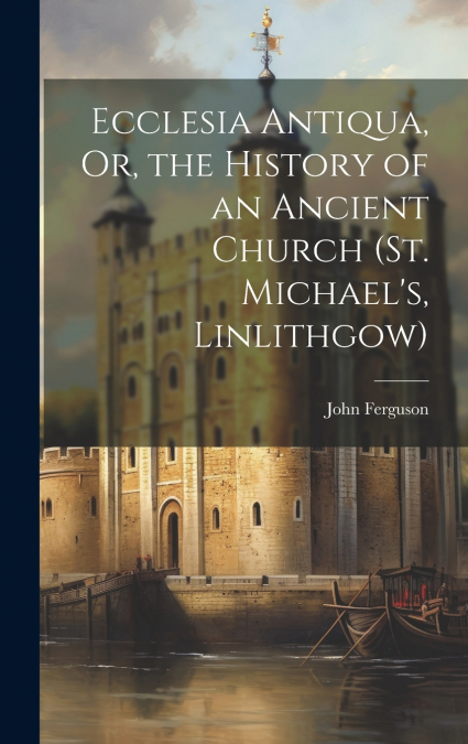 Ecclesia Antiqua, Or, the History of an Ancient Church (St. Michael’s, Linlithgow)