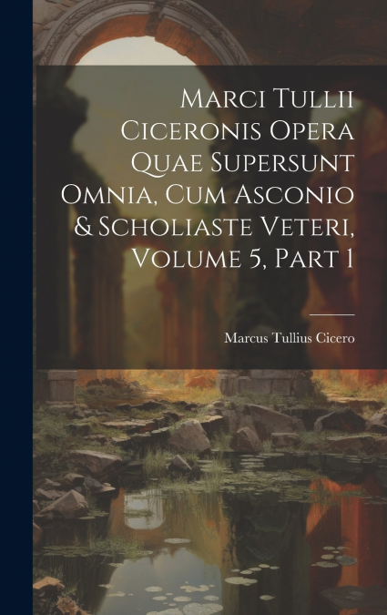 Marci Tullii Ciceronis Opera Quae Supersunt Omnia, Cum Asconio & Scholiaste Veteri, Volume 5, part 1