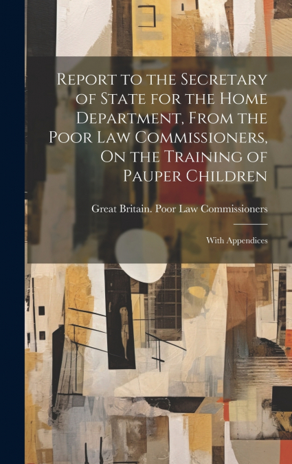 Report to the Secretary of State for the Home Department, From the Poor Law Commissioners, On the Training of Pauper Children