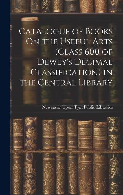 Catalogue of Books On the Useful Arts (Class 600 of Dewey’s Decimal Classification) in the Central Library