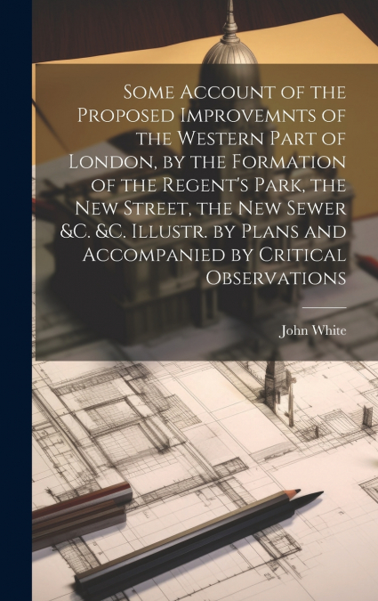 Some Account of the Proposed Improvemnts of the Western Part of London, by the Formation of the Regent’s Park, the New Street, the New Sewer &c. &c. Illustr. by Plans and Accompanied by Critical Obser