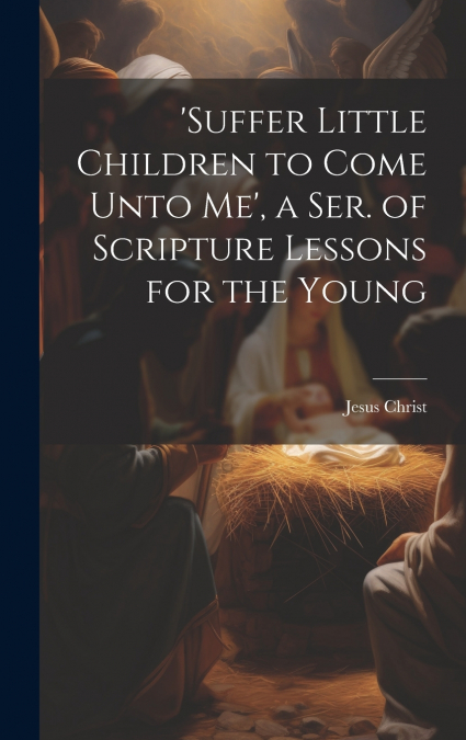 ’suffer Little Children to Come Unto Me’, a Ser. of Scripture Lessons for the Young