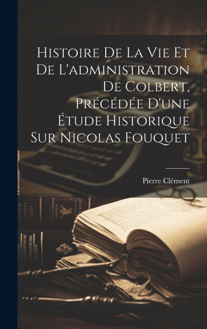 Histoire De La Vie Et De L’administration De Colbert, Précédée D’une Étude Historique Sur Nicolas Fouquet