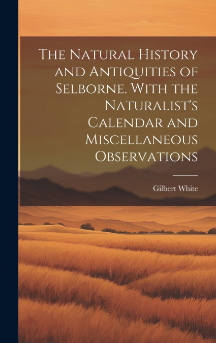 The Natural History and Antiquities of Selborne. With the Naturalist’s Calendar and Miscellaneous Observations
