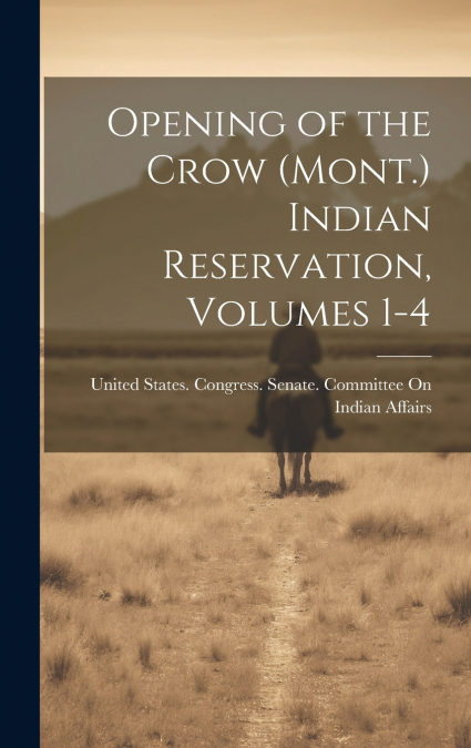 Opening of the Crow (Mont.) Indian Reservation, Volumes 1-4