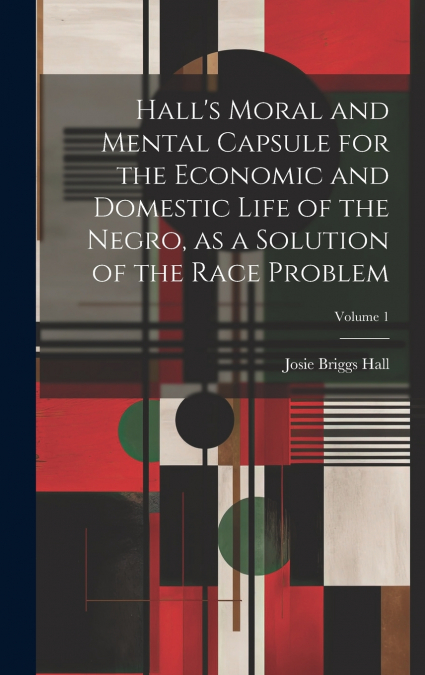 Hall’s Moral and Mental Capsule for the Economic and Domestic Life of the Negro, as a Solution of the Race Problem; Volume 1