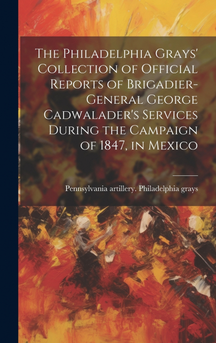 The Philadelphia Grays’ Collection of Official Reports of Brigadier-General George Cadwalader’s Services During the Campaign of 1847, in Mexico
