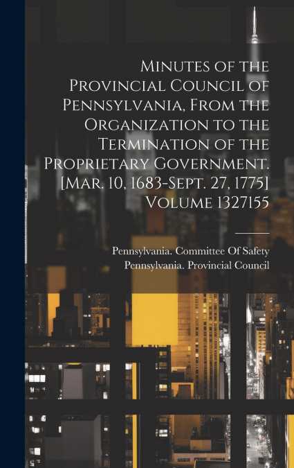 Minutes of the Provincial Council of Pennsylvania, From the Organization to the Termination of the Proprietary Government. [Mar. 10, 1683-Sept. 27, 1775] Volume  1327155