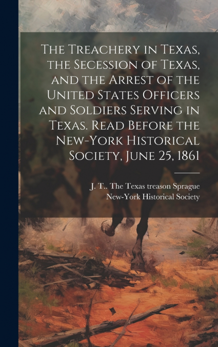 The Treachery in Texas, the Secession of Texas, and the Arrest of the United States Officers and Soldiers Serving in Texas. Read Before the New-York Historical Society, June 25, 1861