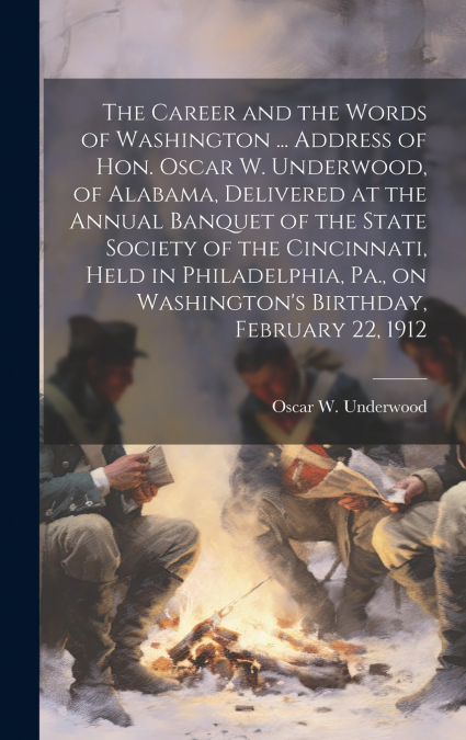 The Career and the Words of Washington ... Address of Hon. Oscar W. Underwood, of Alabama, Delivered at the Annual Banquet of the State Society of the Cincinnati, Held in Philadelphia, Pa., on Washing