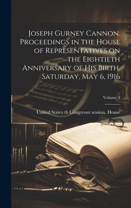 Joseph Gurney Cannon. Proceedings in the House of Representatives on the Eightieth Anniversary of his Birth. Saturday, May 6, 1916; Volume 2