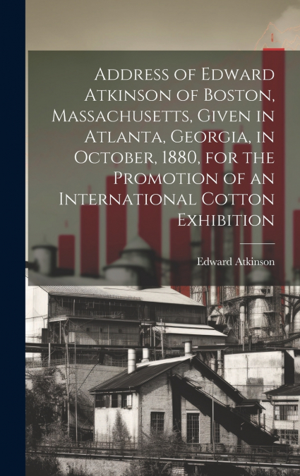 Address of Edward Atkinson of Boston, Massachusetts, Given in Atlanta, Georgia, in October, 1880, for the Promotion of an International Cotton Exhibition