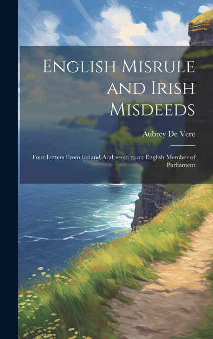 English Misrule and Irish Misdeeds; Four Letters From Ireland Addressed to an English Member of Parliament