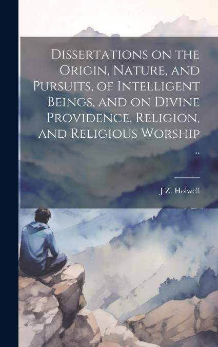 Dissertations on the Origin, Nature, and Pursuits, of Intelligent Beings, and on Divine Providence, Religion, and Religious Worship ..