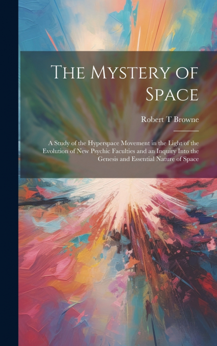 The Mystery of Space; a Study of the Hyperspace Movement in the Light of the Evolution of new Psychic Faculties and an Inquiry Into the Genesis and Essential Nature of Space
