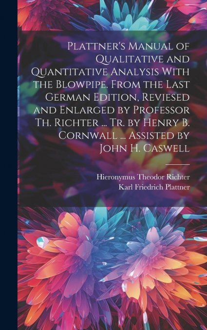 Plattner’s Manual of Qualitative and Quantitative Analysis With the Blowpipe. From the Last German Edition, Reviesed and Enlarged by Professor Th. Richter ... Tr. by Henry B. Cornwall ... Assisted by 