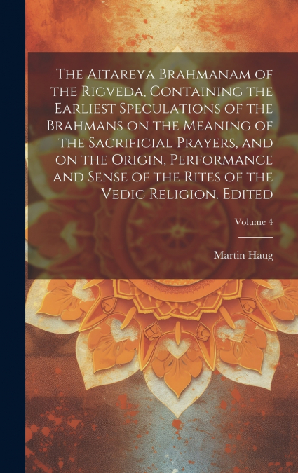 The Aitareya Brahmanam of the Rigveda, Containing the Earliest Speculations of the Brahmans on the Meaning of the Sacrificial Prayers, and on the Origin, Performance and Sense of the Rites of the Vedi