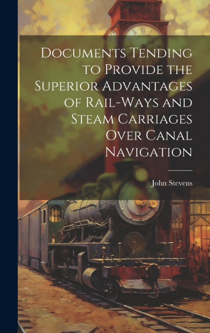 Documents Tending to Provide the Superior Advantages of Rail-ways and Steam Carriages Over Canal Navigation