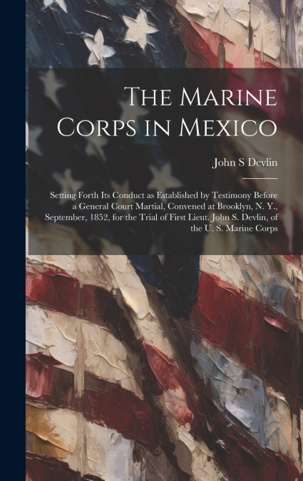 The Marine Corps in Mexico; Setting Forth its Conduct as Established by Testimony Before a General Court Martial, Convened at Brooklyn, N. Y., September, 1852, for the Trial of First Lieut. John S. De