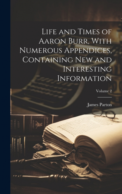 Life and Times of Aaron Burr, With Numerous Appendices, Containing new and Interesting Information; Volume 2