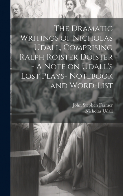 The Dramatic Writings of Nicholas Udall, Comprising Ralph Roister Doister - A Note on Udall’s Lost Plays- Notebook and Word-list
