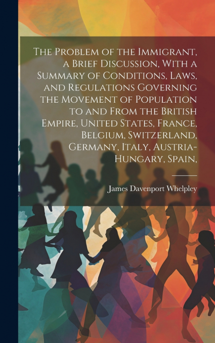 The Problem of the Immigrant, a Brief Discussion, With a Summary of Conditions, Laws, and Regulations Governing the Movement of Population to and From the British Empire, United States, France, Belgiu