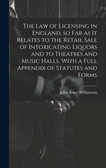 The law of Licensing in England, so far as it Relates to the Retail Sale of Intoxicating Liquors and to Theatres and Music Halls, With a Full Appendix of Statutes and Forms