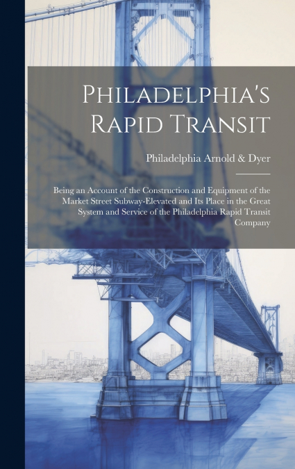 Philadelphia’s Rapid Transit; Being an Account of the Construction and Equipment of the Market Street Subway-elevated and its Place in the Great System and Service of the Philadelphia Rapid Transit Co
