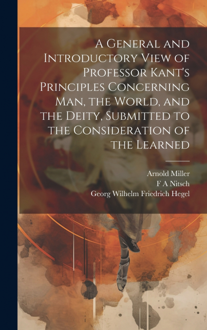 A General and Introductory View of Professor Kant’s Principles Concerning man, the World, and the Deity, Submitted to the Consideration of the Learned