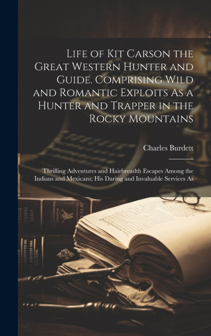 Life of Kit Carson the Great Western Hunter and Guide. Comprising Wild and Romantic Exploits As a Hunter and Trapper in the Rocky Mountains; Thrilling Adventures and Hairbreadth Escapes Among the Indi