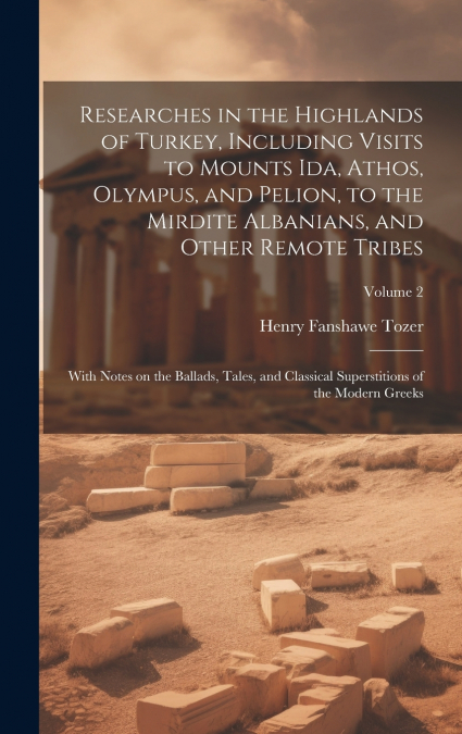 Researches in the Highlands of Turkey, Including Visits to Mounts Ida, Athos, Olympus, and Pelion, to the Mirdite Albanians, and Other Remote Tribes; With Notes on the Ballads, Tales, and Classical Su