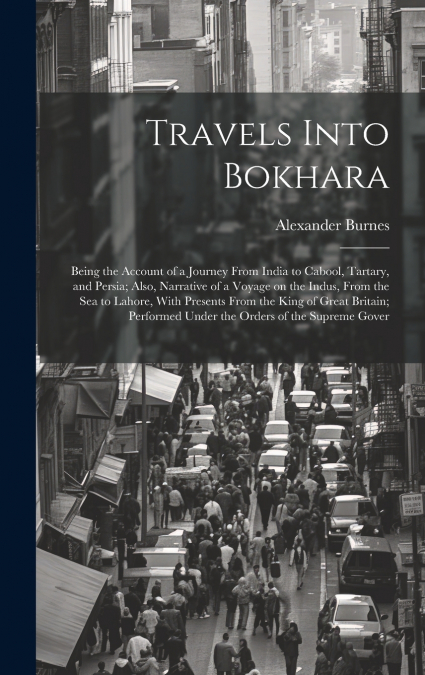 Travels Into Bokhara; Being the Account of a Journey From India to Cabool, Tartary, and Persia; Also, Narrative of a Voyage on the Indus, From the sea to Lahore, With Presents From the King of Great B