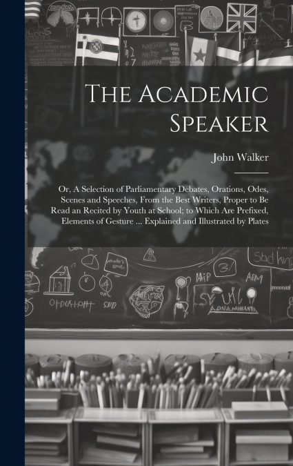 The Academic Speaker; or, A Selection of Parliamentary Debates, Orations, Odes, Scenes and Speeches, From the Best Writers, Proper to be Read an Recited by Youth at School; to Which are Prefixed, Elem