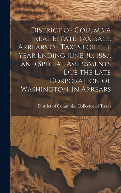 District of Columbia Real Estate Tax-sale. Arrears of Taxes for the Year Ending June 30, 1887, and Special Assessments due the Late Corporation of Washington. In Arrears