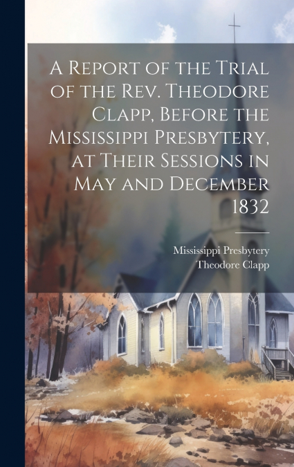 A Report of the Trial of the Rev. Theodore Clapp, Before the Mississippi Presbytery, at Their Sessions in May and December 1832