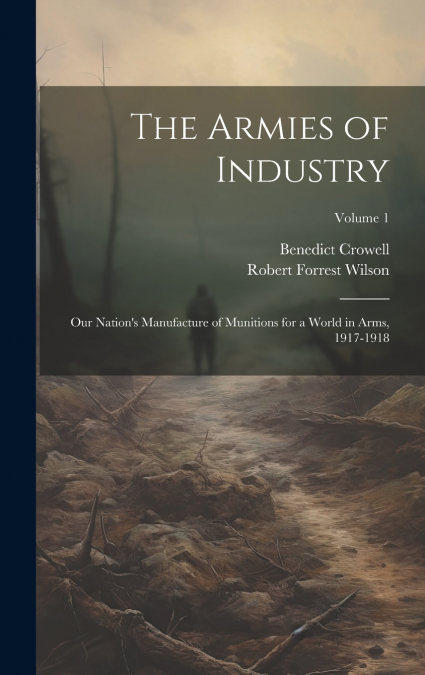 The Armies of Industry; our Nation’s Manufacture of Munitions for a World in Arms, 1917-1918; Volume 1
