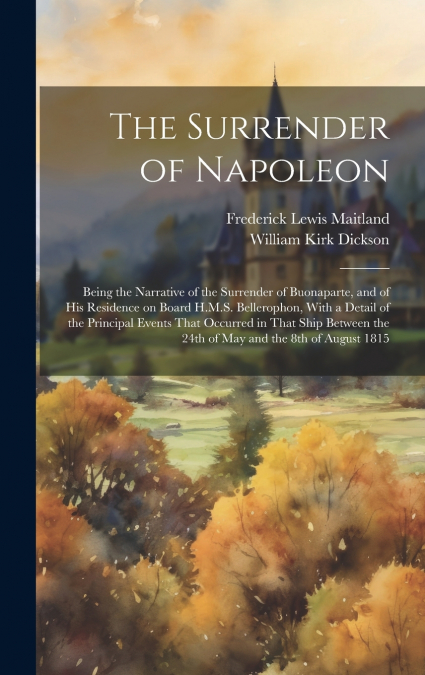 The Surrender of Napoleon; Being the Narrative of the Surrender of Buonaparte, and of his Residence on Board H.M.S. Bellerophon, With a Detail of the Principal Events That Occurred in That Ship Betwee