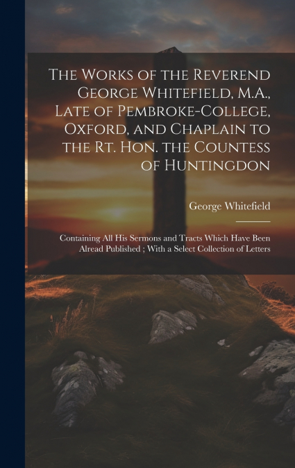 The Works of the Reverend George Whitefield, M.A., Late of Pembroke-College, Oxford, and Chaplain to the Rt. Hon. the Countess of Huntingdon