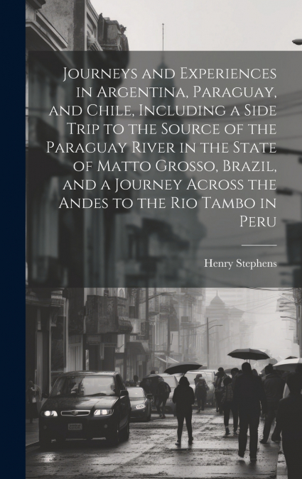 Journeys and Experiences in Argentina, Paraguay, and Chile, Including a Side Trip to the Source of the Paraguay River in the State of Matto Grosso, Brazil, and a Journey Across the Andes to the Rio Ta