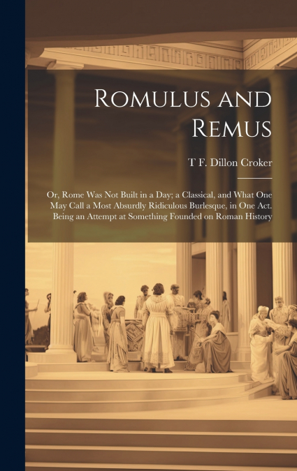 Romulus and Remus; or, Rome was not Built in a day; a Classical, and What one may Call a Most Absurdly Ridiculous Burlesque, in one act. Being an Attempt at Something Founded on Roman History