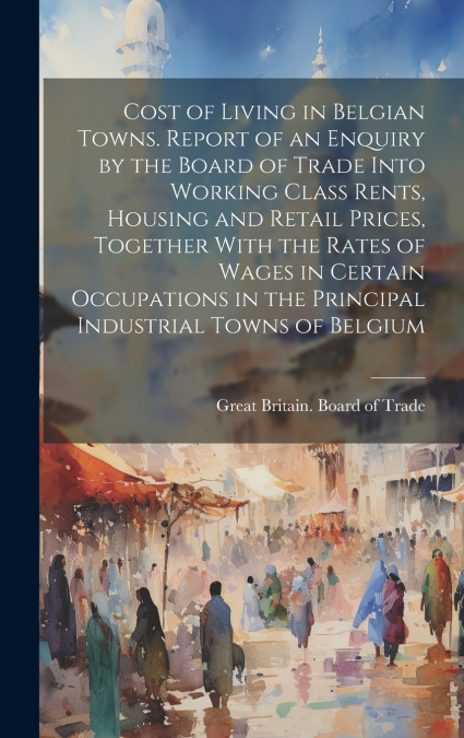 Cost of Living in Belgian Towns. Report of an Enquiry by the Board of Trade Into Working Class Rents, Housing and Retail Prices, Together With the Rates of Wages in Certain Occupations in the Principa