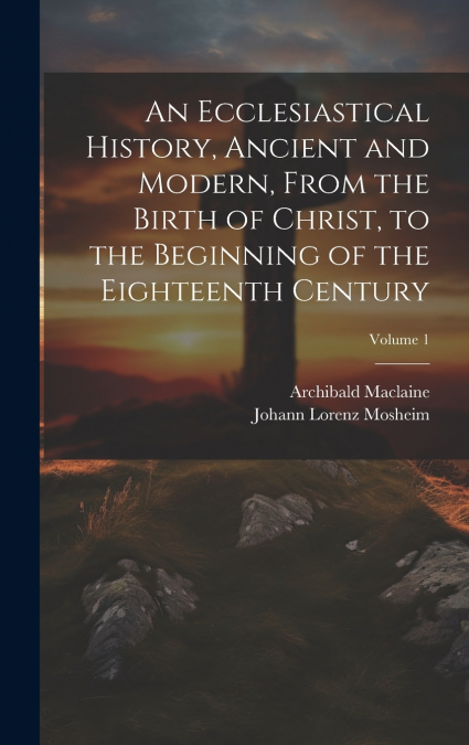 An Ecclesiastical History, Ancient and Modern, From the Birth of Christ, to the Beginning of the Eighteenth Century; Volume 1