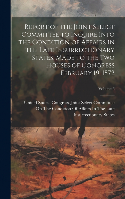 Report of the Joint Select Committee to Inquire Into the Condition of Affairs in the Late Insurrectionary States, Made to the two Houses of Congress February 19, 1872; Volume 6