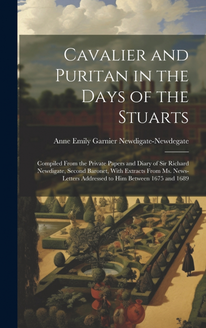 Cavalier and Puritan in the Days of the Stuarts; Compiled From the Private Papers and Diary of Sir Richard Newdigate, Second Baronet, With Extracts From ms. News-letters Addressed to him Between 1675 