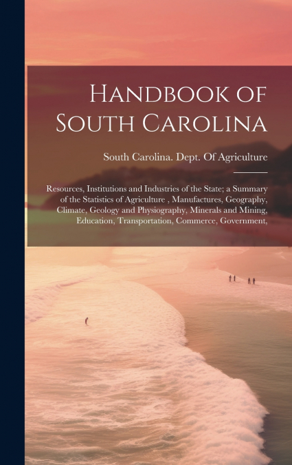 Handbook of South Carolina; Resources, Institutions and Industries of the State; a Summary of the Statistics of Agriculture , Manufactures, Geography, Climate, Geology and Physiography, Minerals and M